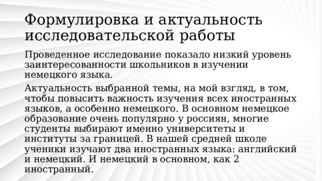 Формулировка и актуальность исследовательской работы Проведенное исследование показало низкий уровень заинтересованности школьников в изучении немецкого языка. Актуальность выбранной темы, на мой взгляд, в том, чтобы повысить важность изучения всех иностранных языков, а особенно немецкого. В основном немецкое образование очень популярно у россиян, многие студенты выбирают именно университеты и институты за границей. В нашей средней школе ученики изучают два иностранных языка: английский и немецкий. И немецкий в основном, как 2 иностранный. 