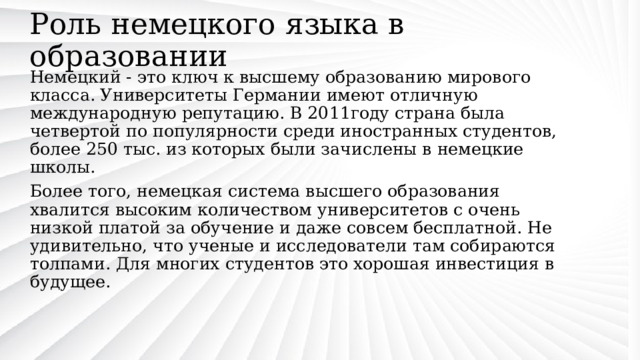 Роль немецкого языка в образовании Немецкий - это ключ к высшему образованию мирового класса. Университеты Германии имеют отличную международную репутацию. В 2011году страна была четвертой по популярности среди иностранных студентов, более 250 тыс. из которых были зачислены в немецкие школы. Более того, немецкая система высшего образования хвалится высоким количеством университетов с очень низкой платой за обучение и даже совсем бесплатной. Не удивительно, что ученые и исследователи там собираются толпами. Для многих студентов это хорошая инвестиция в будущее. 