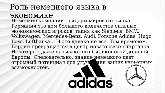 Роль немецкого языка в экономике Немецкие компании - лидеры мирового рынка. Германия это дом большого количества сильных экономических игроков, таких как Siemens, BMW, Volkswagen, Mercedes-Benz, Audi, Porsche,Adidas, Hugo Boss, Lufthansa... И это далеко не все. Тем временем, Берлин превращается в центр новаторских стартапов. Некоторые даже называют его Силиконовой долиной Европы. Следовательно, знание немецкого дает огромный потенциал для улучшения ваших карьерных возможностей . 