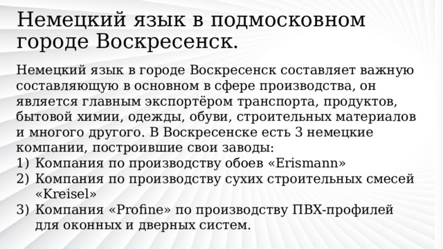Немецкий язык в подмосковном городе Воскресенск. Немецкий язык в городе Воскресенск составляет важную составляющую в основном в сфере производства, он является главным экспортёром транспорта, продуктов, бытовой химии, одежды, обуви, строительных материалов и многого другого. В Воскресенске есть 3 немецкие компании, построившие свои заводы: Компания по производству обоев «Erismann» Компания по производству сухих строительных смесей «Kreisel» Компания «Profine» по производству ПВХ-профилей для оконных и дверных систем. 