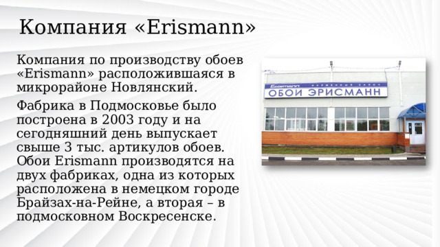 Компания «Erismann» Компания по производству обоев «Erismann» расположившаяся в микрорайоне Новлянский. Фабрика в Подмосковье было построена в 2003 году и на сегодняшний день выпускает свыше 3 тыс. артикулов обоев. Обои Erismann производятся на двух фабриках, одна из которых расположена в немецком городе Брайзах-на-Рейне, а вторая – в подмосковном Воскресенске . 