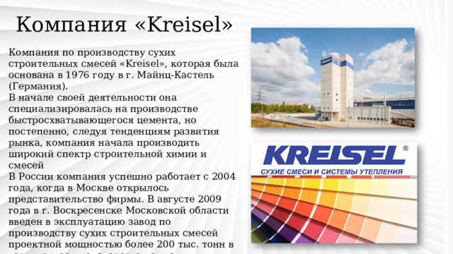 Компания «Kreisel» Компания по производству сухих строительных смесей «Kreisel», которая была основана в 1976 году в г. Майнц-Кастель (Германия). В начале своей деятельности она специализировалась на производстве быстросхватывающегося цемента, но постепенно, следуя тенденциям развития рынка, компания начала производить широкий спектр строительной химии и смесей В России компания успешно работает с 2004 года, когда в Москве открылось представительство фирмы. В августе 2009 года в г. Воскресенске Московской области введен в эксплуатацию завод по производству сухих строительных смесей проектной мощностью более 200 тыс. тонн в год – первое производство компании KREISEL в России. 