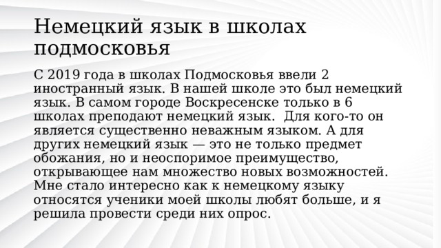 Немецкий язык в школах подмосковья С 2019 года в школах Подмосковья ввели 2 иностранный язык. В нашей школе это был немецкий язык. В самом городе Воскресенске только в 6 школах преподают немецкий язык. Для кого-то он является существенно неважным языком. А для других немецкий язык — это не только предмет обожания, но и неоспоримое преимущество, открывающее нам множество новых возможностей. Мне стало интересно как к немецкому языку относятся ученики моей школы любят больше, и я решила провести среди них опрос. 
