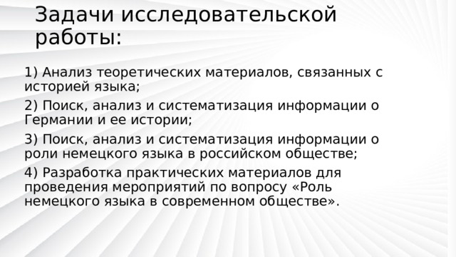 Задачи исследовательской работы:   1) Анализ теоретических материалов, связанных с историей языка; 2) Поиск, анализ и систематизация информации о Германии и ее истории; 3) Поиск, анализ и систематизация информации о роли немецкого языка в российском обществе; 4) Разработка практических материалов для проведения мероприятий по вопросу «Роль немецкого языка в современном обществе». 