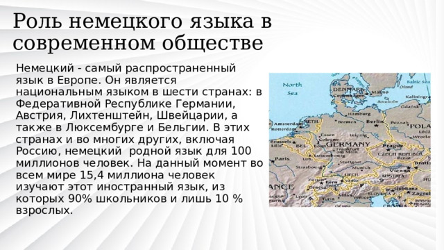 Роль немецкого языка в современном обществе Немецкий - самый распространенный язык в Европе. Он является национальным языком в шести странах: в Федеративной Республике Германии, Австрия, Лихтенштейн, Швейцарии, а также в Люксембурге и Бельгии. В этих странах и во многих других, включая Россию, немецкий родной язык для 100 миллионов человек. На данный момент во всем мире 15,4 миллиона человек изучают этот иностранный язык, из которых 90% школьников и лишь 10 % взрослых. 