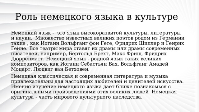 Роль немецкого языка в культуре Немецкий язык - это язык высокоразвитой культуры, литературы и науки. Множество известных великих поэтов родом из Германии такие , как Иоганн Вольфганг фон Гете, Фридрих Шиллер и Генрих Гейне. Все театры мира ставят их драмы или драмы современных писателей, например, Бертольд Брехт, Макс Фриш, Фридрих Дюрренматт. Немецкий язык - родной язык таких великих композиторов, как Иоганн Себастьян Бах, Вольфганг Амадей Моцарт, Людвиг ван Бетховен. Немецкая классическая и современная литература и музыка привлекательны для настоящих любителей и ценителей искусства. Именно изучение немецкого языка дает ближе познакомься с оригинальными произведениями этих великих людей Немецкая культура - часть мирового культурного наследства. 