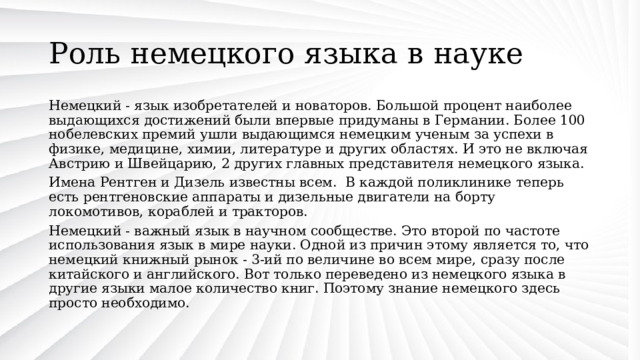 Роль немецкого языка в науке Немецкий - язык изобретателей и новаторов. Большой процент наиболее выдающихся достижений были впервые придуманы в Германии. Более 100 нобелевских премий ушли выдающимся немецким ученым за успехи в физике, медицине, химии, литературе и других областях. И это не включая Австрию и Швейцарию, 2 других главных представителя немецкого языка. Имена Рентген и Дизель известны всем. В каждой поликлинике теперь есть рентгеновские аппараты и дизельные двигатели на борту локомотивов, кораблей и тракторов. Немецкий - важный язык в научном сообществе. Это второй по частоте использования язык в мире науки. Одной из причин этому является то, что немецкий книжный рынок - 3-ий по величине во всем мире, сразу после китайского и английского. Вот только переведено из немецкого языка в другие языки малое количество книг. Поэтому знание немецкого здесь просто необходимо. 