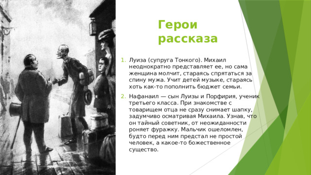Герои рассказа Луиза (супруга Тонкого). Михаил неоднократно представляет ее, но сама женщина молчит, стараясь спрятаться за спину мужа. Учит детей музыке, стараясь хоть как-то пополнить бюджет семьи. Нафанаил — сын Луизы и Порфирия, ученик третьего класса. При знакомстве с товарищем отца не сразу снимает шапку, задумчиво осматривая Михаила. Узнав, что он тайный советник, от неожиданности роняет фуражку. Мальчик ошеломлен, будто перед ним предстал не простой человек, а какое-то божественное существо. 