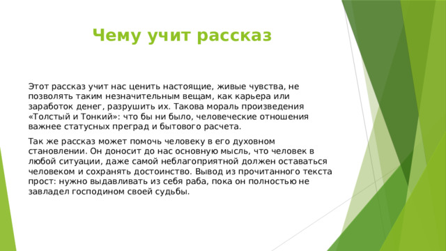 Чему учит рассказ Этот рассказ учит нас ценить настоящие, живые чувства, не позволять таким незначительным вещам, как карьера или заработок денег, разрушить их. Такова мораль произведения «Толстый и Тонкий»: что бы ни было, человеческие отношения важнее статусных преград и бытового расчета. Так же рассказ может помочь человеку в его духовном становлении. Он доносит до нас основную мысль, что человек в любой ситуации, даже самой неблагоприятной должен оставаться человеком и сохранять достоинство. Вывод из прочитанного текста прост: нужно выдавливать из себя раба, пока он полностью не завладел господином своей судьбы. 