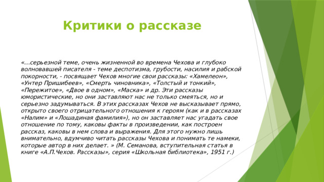 Критики о рассказе «…серьезной теме, очень жизненной во времена Чехова и глубоко волновавшей писателя - теме деспотизма, грубости, насилия и рабской покорности, - посвящает Чехов многие свои рассказы: «Хамелеон», «Унтер Пришибеев», «Смерть чиновника», «Толстый и тонкий», «Пережитое», «Двое в одном», «Маска» и др. Эти рассказы юмористические, но они заставляют нас не только смеяться, но и серьезно задумываться. В этих рассказах Чехов не высказывает прямо, открыто своего отрицательного отношения к героям (как и в рассказах «Налим» и «Лошадиная фамилия»), но он заставляет нас угадать свое отношение по тому, каковы факты в произведении, как построен рассказ, каковы в нем слова и выражения. Для этого нужно лишь внимательно, вдумчиво читать рассказы Чехова и понимать те намеки, которые автор в них делает. » (М. Семанова, вступительная статья в книге «А.П.Чехов. Рассказы», серия «Школьная библиотека», 1951 г.) 