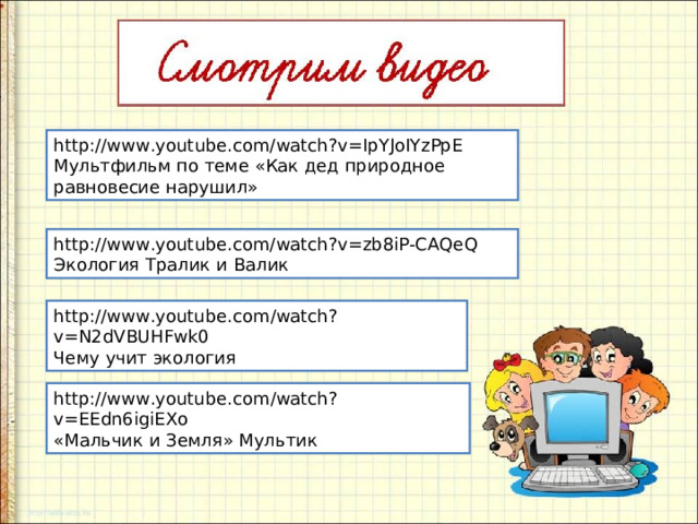 http://www.youtube.com/watch?v=IpYJoIYzPpE Мультфильм по теме «Как дед природное равновесие нарушил» http://www.youtube.com/watch?v=zb8iP-CAQeQ Экология Тралик и Валик http://www.youtube.com/watch?v=N2dVBUHFwk0 Чему учит экология http://www.youtube.com/watch?v=EEdn6igiEXo «Мальчик и Земля» Мультик 