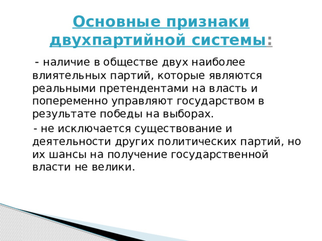 Основные признаки двухпартийной системы :  - наличие в обществе двух наиболее влиятельных партий, которые являются реальными претендентами на власть и попеременно управляют государством в результате победы на выборах.  - не исключается существование и деятельности других политических партий, но их шансы на получение государственной власти не велики. 