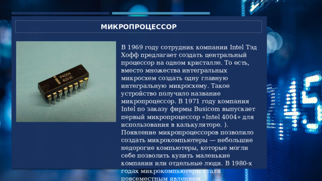 микропроцессор В 1969 году сотрудник компании Intel Тэд Хофф предлагает создать центральный процессор на одном кристалле. То есть, вместо множества интегральных микросхем создать одну главную интегральную микросхему. Такое устройство получило название микропроцессор. В 1971 году компания Intel по заказу фирмы Busicom выпускает первый микропроцессор «Intel 4004» для использования в калькуляторе. ). Появление микропроцессоров позволило создать микрокомпьютеры — небольшие недорогие компьютеры, которые могли себе позволить купить маленькие компании или отдельные люди. В 1980-х годах микрокомпьютеры стали повсеместным явлением. 4 