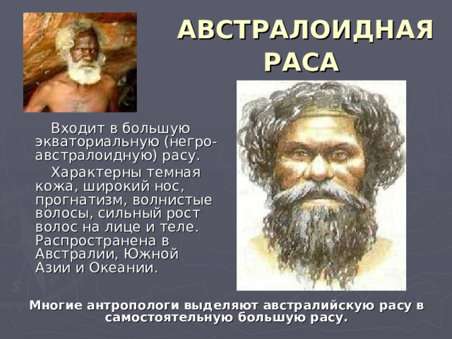АВСТРАЛОИДНАЯ РАСА   Входит в большую экваториальную (негро-австралоидную) расу.  Характерны темная кожа, широкий нос, прогнатизм, волнистые волосы, сильный рост волос на лице и теле. Распространена в Австралии, Южной Азии и Океании. Многие антропологи выделяют австралийскую расу в самостоятельную большую расу. 