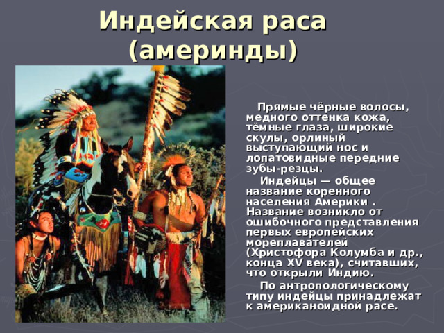 Индейская раса  (америнды)   Прямые чёрные волосы, медного оттенка кожа, тёмные глаза, широкие скулы, орлиный выступающий нос и лопатовидные передние зубы-резцы.  Индейцы — общее название коренного населения Америки . Название возникло от ошибочного представления первых европейских мореплавателей (Христофора Колумба и др., конца XV века), считавших, что открыли Индию.  По антропологическому типу индейцы принадлежат к американоидной расе. 