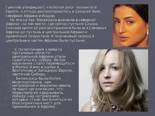 Гумилев утверждает, что белая раса - возникла в Европе, а оттуда распространилась в Средней Азии, северной Африке и Индию.  Но это не так: белая раса возникла в северной Африке, на том месте, где сейчас пустыня Сахара. Сначала ореол её распространения была вся Северная Африка до пустынь в центральной Африке и Аравийский полуостров. В ледниковый период в центральных частях Африки были пустыни.  С потеплением климата пустынные области центральной Африки стали сдвигаться к северу. Белое население стало перемещаться в Малую Азию и далее в Восточную и Западную Европу, частично Сибирь.  Белая раса была более многочисленна, чем негроидная и вероятно имела лучшую организацию, что позволило ей одерживать победу над негроидами, которые стали вытесняться из благоприятных мест для проживания в Африку. 