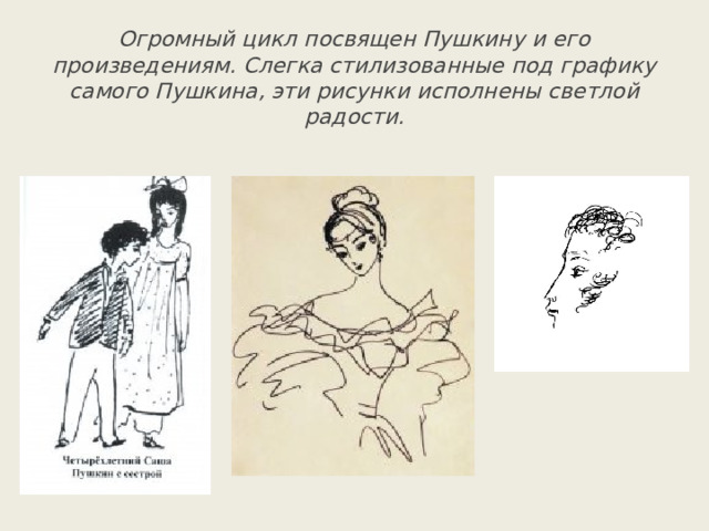 Огромный цикл посвящен Пушкину и его произведениям. Слегка стилизованные под графику самого Пушкина, эти рисунки исполнены светлой радости. 