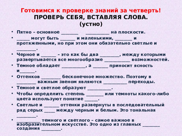 Готовимся к проверке знаний за четверть!  ПРОВЕРЬ СЕБЯ, ВСТАВЛЯЯ СЛОВА.  (устно) Пятно – основное ________ ___________ на плоскости. ______ могут быть _______ и маленькими, ________ и протяженными, но при этом они обязательно светлые и _________. Черное и _______ – это как бы два _________, между которыми развертывается все многообразие ____________ возможностей. Темное обладает ___________, а _______ приносит ясность и_______. Оттенков _________ бесконечное множество. Поэтому в _________ важным звеном являются ___________ переходы. Темное и светлое образуют ___________. Чтобы определить степень ________ или темноты какого-либо цвета используют понятие ______. Светлые и _______ оттенки развернуты в последовательный ряд серых _____ между черным и белым. Это тональная _________. ___________ темного и светлого – самое важное в изобразительном искусстве. Это одно из главных ________ создания _________.    