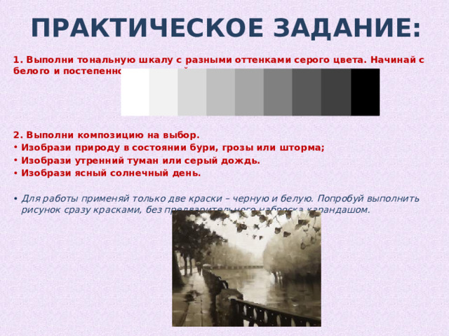 Практическое Задание: 1. Выполни тональную шкалу с разными оттенками серого цвета. Начинай с белого и постепенно заканчивай черным.     2. Выполни композицию на выбор. Изобрази природу в состоянии бури, грозы или шторма; Изобрази утренний туман или серый дождь. Изобрази ясный солнечный день. Для работы применяй только две краски – черную и белую. Попробуй выполнить рисунок сразу красками, без предварительного наброска карандашом. 