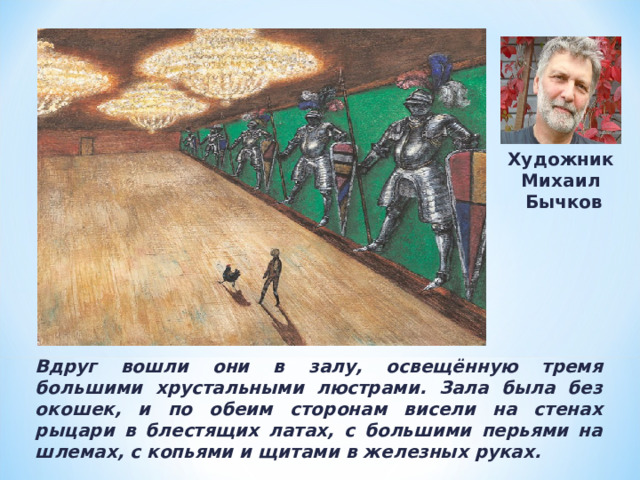 Художник Михаил  Бычков Вдруг вошли они в залу, освещённую тремя большими хрустальными люстрами. Зала была без окошек, и по обеим сторонам висели на стенах рыцари в блестящих латах, с большими перьями на шлемах, с копьями и щитами в железных руках. 