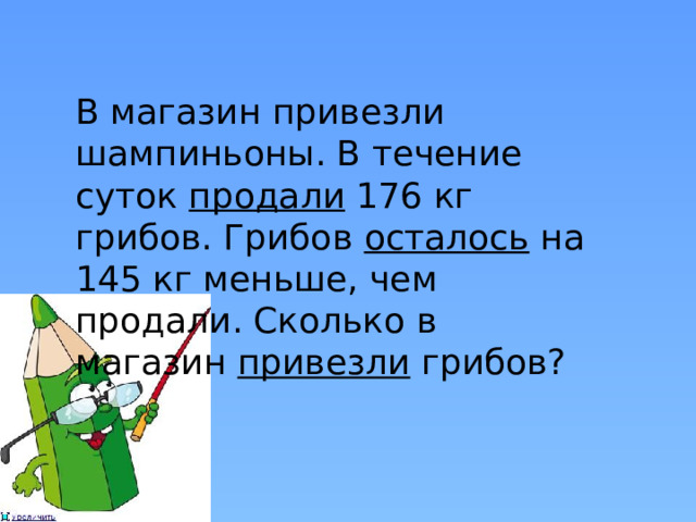 В магазин привезли шампиньоны. В течение суток продали 176 кг грибов. Грибов осталось на 145 кг меньше, чем продали. Сколько в магазин привезли грибов? 
