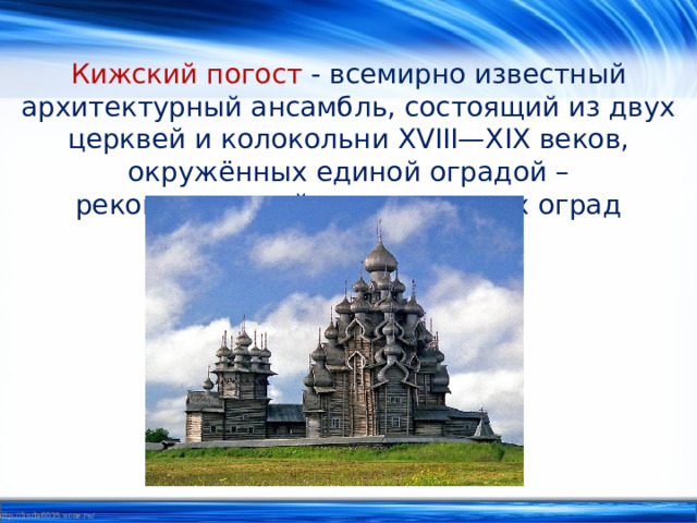 Кижский погост  - всемирно известный архитектурный ансамбль, состоящий из двух церквей и колокольни XVIII—XIX веков, окружённых единой оградой – реконструкцией традиционных оград погостов. 