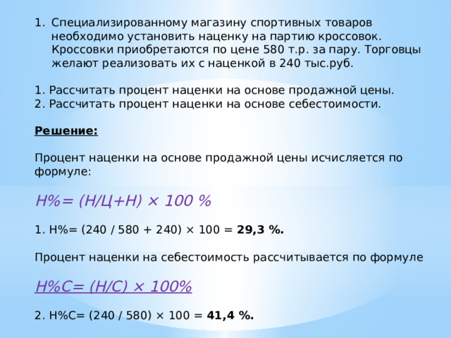 Специализированному магазину спортивных товаров необходимо установить наценку на партию кроссовок. Кроссовки приобретаются по цене 580 т.р. за пару. Торговцы желают реализовать их с наценкой в 240 тыс.руб. 1. Рассчитать процент наценки на основе продажной цены. 2. Рассчитать процент наценки на основе себестоимости.  Решение:  Процент наценки на основе продажной цены исчисляется по формуле: Н%= (Н/Ц+Н) × 100 % 1. Н%= (240 / 580 + 240) × 100 = 29,3 %. Процент наценки на себестоимость рассчитывается по формуле Н%С= (Н/С) × 100% 2. Н%С= (240 / 580) × 100 = 41,4 %. 