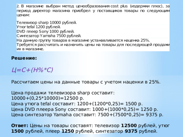 Решение:  Ц=С+(Н%*С) Рассчитаем цены на данные товары с учетом наценки в 25%. Цена продажи телевизора sharp составит: 10000+(0,25*10000)=12500 р. Цена утюга tefal составит: 1200+(1200*0,25)= 1500 р. Цена DVD плеера Sony составит: 1000+(1000*0,25)= 1250 р. Цена синтезатор Yamaha составит: 7500+(7500*0,25)= 9375 р. Ответ: Цены на товары составят: телевизор 12500 рублей, утюг 1500 рублей, плеер 1250 рублей, синтезатор 9375 рублей. 