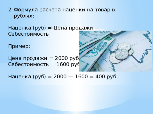 Формула расчета наценки на товар в рублях: Наценка (руб) = Цена продажи — Себестоимость Пример: Цена продажи = 2000 руб. Себестоимость = 1600 руб. Наценка (руб) = 2000 — 1600 = 400 руб. 