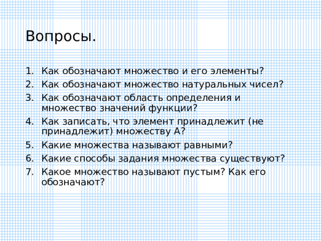 Вопросы. Как обозначают множество и его элементы ? Как обозначают множество натуральных чисел ? Как обозначают область определения и множество значений функции ? Как записать, что элемент принадлежит (не принадлежит) множеству А ? Какие множества называют равными ? Какие способы задания множества существуют ? Какое множество называют пустым ? Как его обозначают ? 