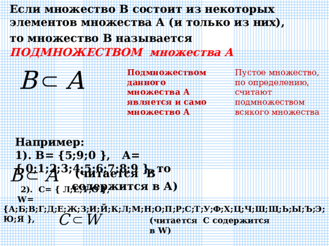 Если множество В состоит из некоторых элементов множества А (и только из них), то множество В называется  ПОДМНОЖЕСТВОМ  множества А  Подмножеством данного множества А является и само множество А Пустое множество, по определению, считают подмножеством всякого множества Например: 1). В= {5;9;0 }, А= { 0;1;2;3;4;5;6;7;8;9 }, то    (читается В содержится в А)  2). С= { Л;Е;Т;О },  W = {А;Б;В;Г;Д;Е;Ж;З;И;Й;К;Л;М;Н;О;П;Р;С;Т;У;Ф;Х;Ц;Ч;Ш;Щ;Ь;Ы;Ъ;Э;Ю;Я }, (читается С содержится в W )  