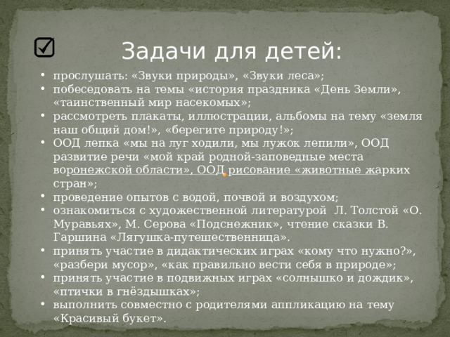Задачи для детей: прослушать: «Звуки природы», «Звуки леса»; побеседовать на темы «история праздника «День Земли», «таинственный мир насекомых»; рассмотреть плакаты, иллюстрации, альбомы на тему «земля наш общий дом!», «берегите природу!»; ООД лепка «мы на луг ходили, мы лужок лепили», ООД развитие речи «мой край родной-заповедные места воронежской области», ООД рисование «животные жарких стран»; проведение опытов с водой, почвой и воздухом; ознакомиться с художественной литературой Л. Толстой «О. Муравьях», М. Серова «Подснежник», чтение сказки В. Гаршина «Лягушка-путешественница». принять участие в дидактических играх «кому что нужно?», «разбери мусор», «как правильно вести себя в природе»; принять участие в подвижных играх «солнышко и дождик», «птички в гнёздышках»; выполнить совместно с родителями аппликацию на тему «Красивый букет». 
