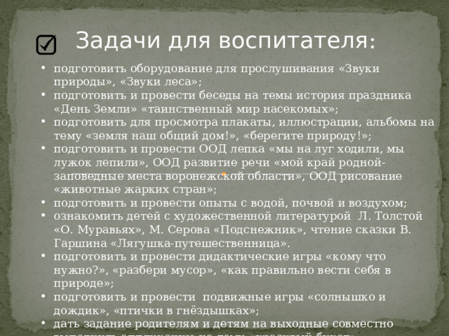 Задачи для воспитателя : подготовить оборудование для прослушивания «Звуки природы», «Звуки леса»; подготовить и провести беседы на темы история праздника «День Земли» «таинственный мир насекомых»; подготовить для просмотра плакаты, иллюстрации, альбомы на тему «земля наш общий дом!», «берегите природу!»; подготовить и провести ООД лепка «мы на луг ходили, мы лужок лепили», ООД развитие речи «мой край родной-заповедные места воронежской области», ООД рисование «животные жарких стран»; подготовить и провести опыты с водой, почвой и воздухом; ознакомить детей с художественной литературой Л. Толстой «О. Муравьях», М. Серова «Подснежник», чтение сказки В. Гаршина «Лягушка-путешественница». подготовить и провести дидактические игры «кому что нужно?», «разбери мусор», «как правильно вести себя в природе»; подготовить и провести подвижные игры «солнышко и дождик», «птички в гнёздышках»; дать задание родителям и детям на выходные совместно выполнить аппликацию на тему «красивый букет». 