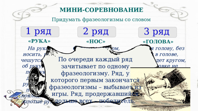 МИНИ-СОРЕВНОВАНИЕ Придумать фразеологизмы со словом 1 ряд 2 ряд 3 ряд «РУКА» «НОС» «ГОЛОВА» Остаться с носом, зарубить на носу, совать нос в чужие дела, воротить нос, водить за нос, клевать носом, повесить нос, задирать нос, комар носа не подточит  Сломя голову, без царя в голове, голова идет кругом, по головке не погладят, с ног на голову, ветер в голове, как снег на голову, вылетело из головы, осмотреть с головы до ног На руках носить, руки чешутся, рука об руку, быть под рукой, держать в руках, рукой подать, не покладая рук, золотые руки По очереди каждый ряд зачитывает по одному фразеологизму. Ряд, у которого первым закончатся фразеологизмы – выбывает из игры. Ряд, продержавшийся дольше всех – победитель. 