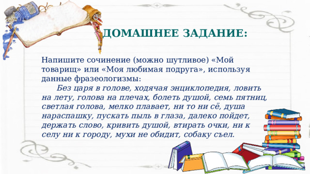 ДОМАШНЕЕ ЗАДАНИЕ: Напишите сочинение (можно шутливое) «Мой товарищ» или «Моя любимая подруга», используя данные фразеологизмы:  Без царя в голове, ходячая энциклопедия, ловить на лету, голова на плечах, болеть душой, семь пятниц, светлая голова, мелко плавает, ни то ни сё, душа нараспашку, пускать пыль в глаза, далеко пойдет, держать слово, кривить душой, втирать очки, ни к селу ни к городу, мухи не обидит, собаку съел. 