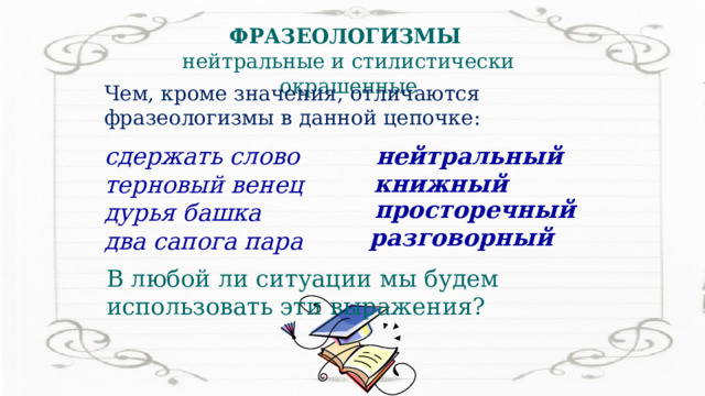 ФРАЗЕОЛОГИЗМЫ нейтральные и стилистически окрашенные Чем, кроме значения, отличаются фразеологизмы в данной цепочке: нейтральный сдержать слово терновый венец дурья башка два сапога пара книжный просторечный разговорный В любой ли ситуации мы будем использовать эти выражения? 