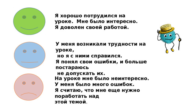Я хорошо потрудился на уроке. Мне было интересно. Я доволен своей работой. У меня возникали трудности на уроке,  но я c ними справился. Я понял свои ошибки, и больше постараюсь  не допускать их. На уроке мне было неинтересно. У меня было много ошибок. Я считаю, что мне еще нужно поработать над этой темой . 