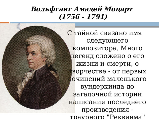 Вольфганг Амадей Моцарт  (1756 - 1791) С тайной связано имя следующего композитора. Много легенд сложено о его жизни и смерти, о творчестве - от первых сочинений маленького вундеркинда до загадочной истории написания последнего произведения - траурного  
