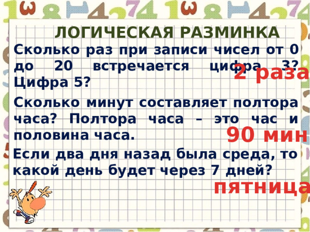 Логическая разминка Сколько раз при записи чисел от 0 до 20 встречается цифра 3? Цифра 5? 2 раза Сколько минут составляет полтора часа? Полтора часа – это час и половина часа. 90 мин Если два дня назад была среда, то какой день будет через 7 дней? пятница 