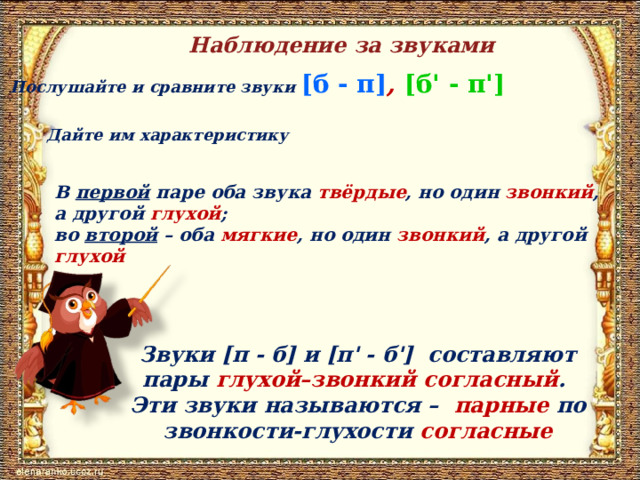 Наблюдение за звуками Послушайте и сравните звуки [б - п] , [б' - п'] Дайте им характеристику В первой паре оба звука твёрдые , но один звонкий , а другой глухой ; во второй – оба мягкие , но один звонкий , а другой глухой Звуки [п - б] и [п' - б'] составляют пары глухой–звонкий согласный . Эти звуки называются – парные по звонкости-глухости согласные 