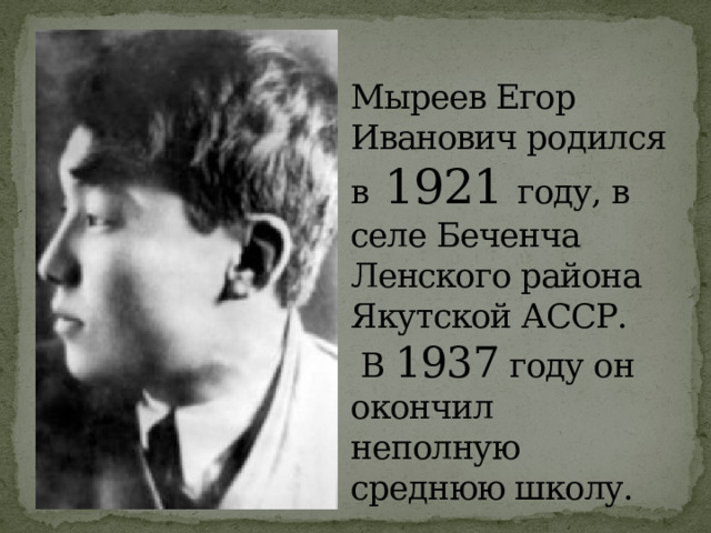 Мыреев Егор  Иванович родился в 1921 году, в селе Беченча  Ленского района Якутской АССР.  В 1937 году он окончил неполную среднюю школу. 
