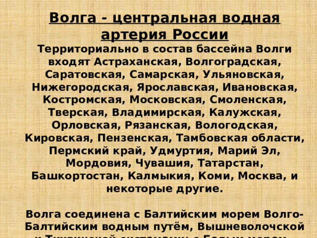 Волга - центральная водная артерия России Территориально в состав бассейна Волги входят Астраханская, Волгоградская, Саратовская, Самарская, Ульяновская, Нижегородская, Ярославская, Ивановская, Костромская, Московская, Смоленская, Тверская, Владимирская, Калужская, Орловская, Рязанская, Вологодская, Кировская, Пензенская, Тамбовская области, Пермский край, Удмуртия, Марий Эл, Мордовия, Чувашия, Татарстан, Башкортостан, Калмыкия, Коми, Москва, и некоторые другие.  Волга соединена с Балтийским морем Волго-Балтийским водным путём, Вышневолочской и Тихвинской системами; с Белым морем - через Северодвинскую систему и через Беломорско-Балтийский канал; с Азовским и Чёрным морями - через Волго-Донской канал.  