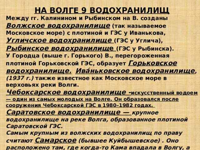 НА ВОЛГЕ 9 ВОДОХРАНИЛИЩ Между гг. Калинином и Рыбинском на В. созданы Волжское водохранилище (так называемое Московское море) с плотиной и ГЭС у Иванькова, Угличское водохранилище (ГЭС у Углича), Рыбинское водохранилищ е (ГЭС у Рыбинска). У Городца (выше г. Горького) В., перегороженная плотиной Горьковской ГЭС, образует Горьковское водохранилище.  Ива́ньковское водохранилище ,(1937 г.) также известное как Московское море в верховьях реки Волги. Чебоксарское водохранилище - искусственный водоем — один из самых молодых на Волге. Он образовался после сооружения Чебоксарской ГЭС в 1980–1982 годах. Саратовское водохранилище — крупное водохранилище на реке Волга, образованное плотиной Саратовской ГЭС. Самым крупным из волжских водохранилищ по праву считают Самарское (бывшее Куйбышевское) . Оно расположено там, где когда-то Кама впадала в Волгу, а сегодня стоит плотина Волжской ГЭС. ВОЛГОГРАДСКОЕ ВОДОХРАНИЛИЩЕ - 4 в России. Плотина Волгоградской ГЭС, сооруженная в 1958–1961 годах, — последняя на Волге.  