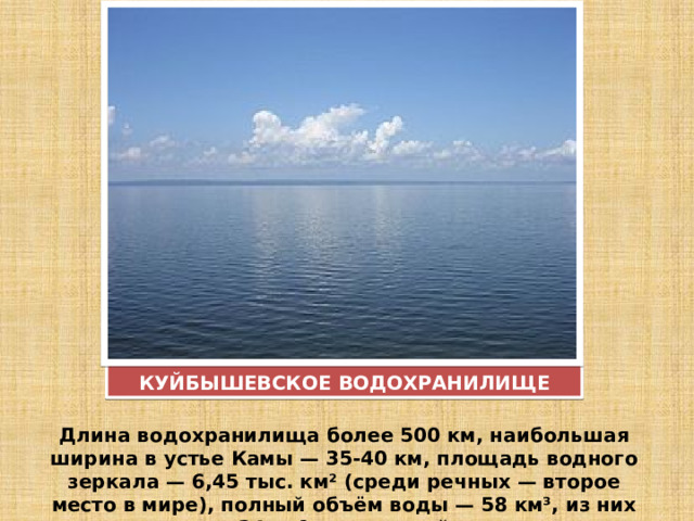 КУЙБЫШЕВСКОЕ ВОДОХРАНИЛИЩЕ Длина водохранилища более 500 км, наибольшая ширина в устье Камы — 35-40 км, площадь водного зеркала — 6,45 тыс. км² (среди речных — второе место в мире), полный объём воды — 58 км³, из них 34 км³ — полезный 