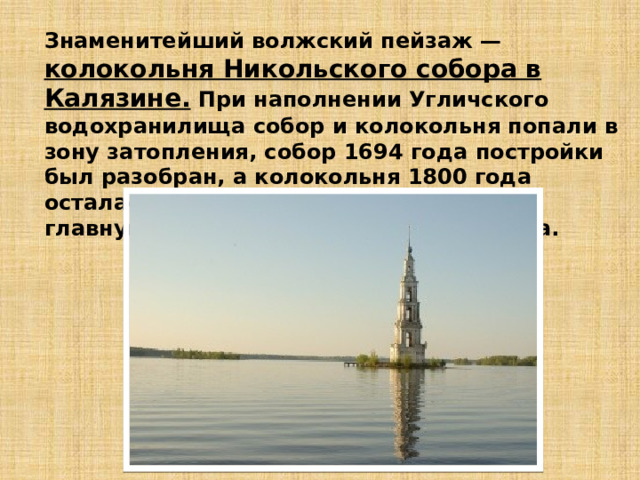 Знаменитейший волжский пейзаж — колокольня Никольского собора в Калязине. При наполнении Угличского водохранилища собор и колокольня попали в зону затопления, собор 1694 года постройки был разобран, а колокольня 1800 года осталась на острове и превратилась в главную достопримечательность города. 