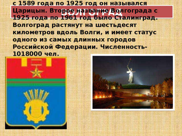 ВОЛГОГРАД с 1589 года по 1925 год он назывался Царицын. Второе название Волгограда с 1925 года по 1961 год было Сталинград. Волгоград растянут на шестьдесят километров вдоль Волги, и имеет статус одного из самых длинных городов Российской Федерации. Численность- 1018000 чел.  