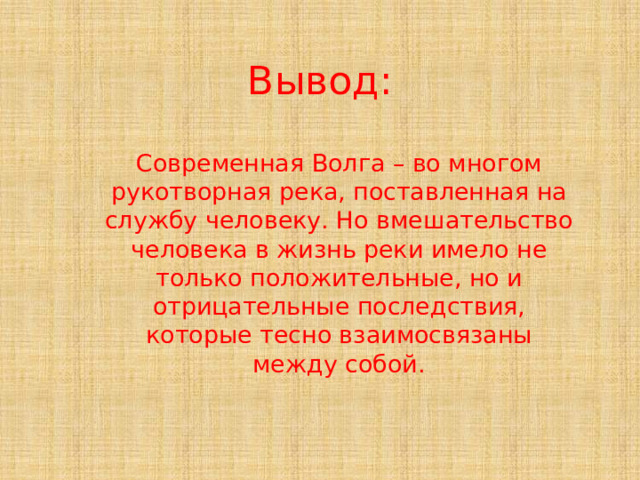 Вывод: Современная Волга – во многом рукотворная река, поставленная на службу человеку. Но вмешательство человека в жизнь реки имело не только положительные, но и отрицательные последствия, которые тесно взаимосвязаны между собой. 