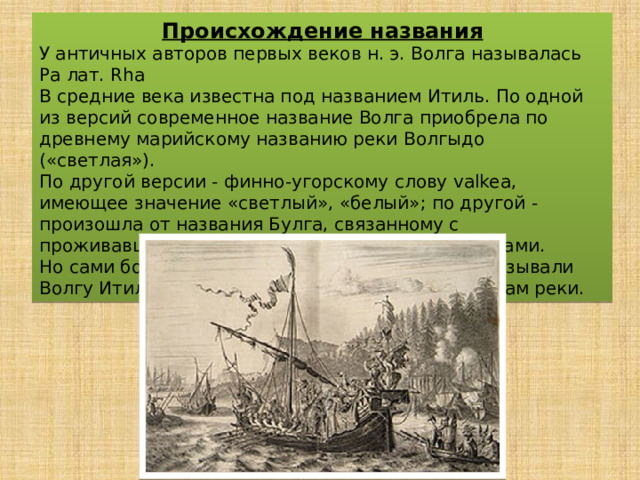 Происхождение названия У античных авторов первых веков н. э. Волга называлась Ра лат. Rha В средние века известна под названием Итиль. По одной из версий современное название Волга приобрела по древнему марийскому названию реки Волгыдо («светлая»). По другой версии - финно-угорскому слову valkea, имеющее значение «светлый», «белый»; по другой - произошла от названия Булга, связанному с проживавшими на её берегах волжскими болгарами. Но сами болгары (предки современных татар) называли Волгу Итиль -«большая вода», благодаря размерам реки. 