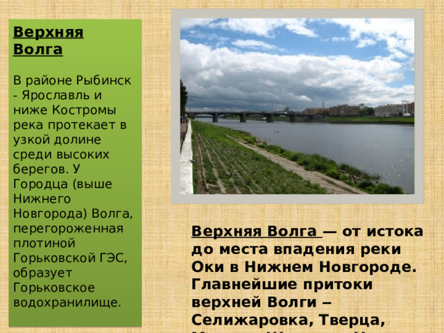 Верхняя Волга — от истока до места впадения реки Оки в Нижнем Новгороде. Главнейшие притоки верхней Волги ‒ Селижаровка, Тверца, Молога, Шексна и Унжа. Верхняя Волга В районе Рыбинск - Ярославль и ниже Костромы река протекает в узкой долине среди высоких берегов. У Городца (выше Нижнего Новгорода) Волга, перегороженная плотиной Горьковской ГЭС, образует Горьковское водохранилище.  