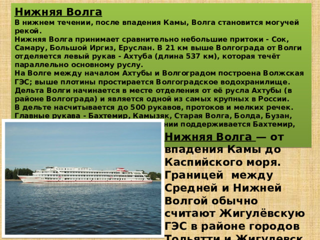 Нижняя Волга В нижнем течении, после впадения Камы, Волга становится могучей рекой. Нижняя Волга принимает сравнительно небольшие притоки - Сок, Самару, Большой Иргиз, Еруслан. В 21 км выше Волгограда от Волги отделяется левый рукав - Ахтуба (длина 537 км), которая течёт параллельно основному руслу. На Волге между началом Ахтубы и Волгоградом построена Волжская ГЭС; выше плотины простирается Волгоградское водохранилище. Дельта Волги начинается в месте отделения от её русла Ахтубы (в районе Волгограда) и является одной из самых крупных в России. В дельте насчитывается до 500 рукавов, протоков и мелких речек. Главные рукава - Бахтемир, Камызяк, Старая Волга, Болда, Бузан, Ахтуба (из них в судоходном состоянии поддерживается Бахтемир, образуя Волго-Каспийский канал).  Нижняя Волга — от впадения Камы до Каспийского моря. Границей между Средней и Нижней Волгой обычно считают Жигулёвскую ГЭС в районе городов Тольятти и Жигулевск (выше Самары). 